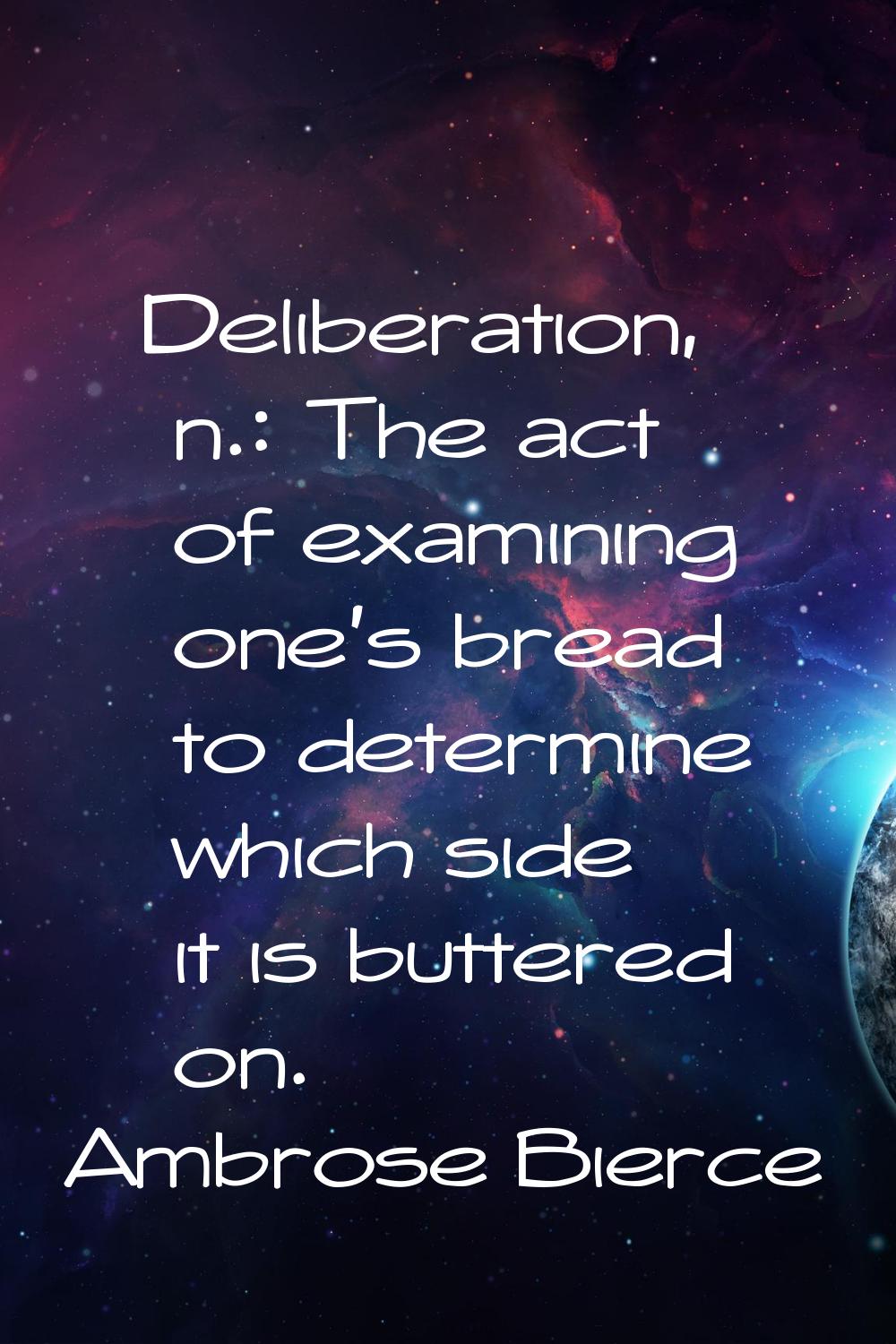 Deliberation, n.: The act of examining one's bread to determine which side it is buttered on.
