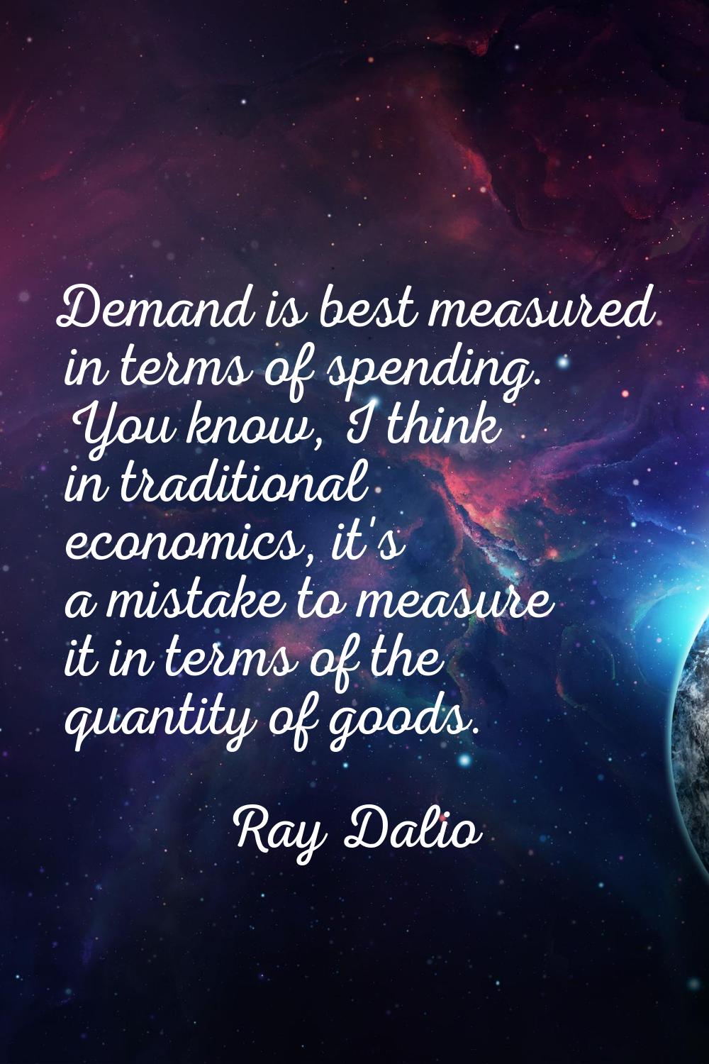 Demand is best measured in terms of spending. You know, I think in traditional economics, it's a mi
