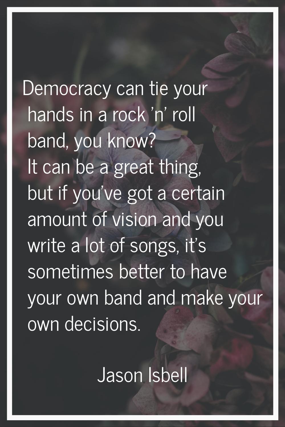 Democracy can tie your hands in a rock 'n' roll band, you know? It can be a great thing, but if you