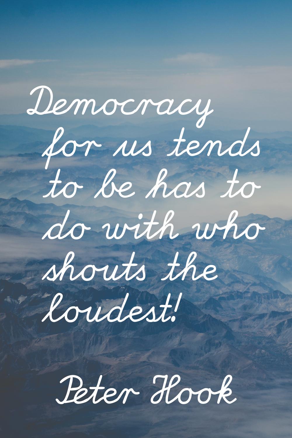 Democracy for us tends to be has to do with who shouts the loudest!