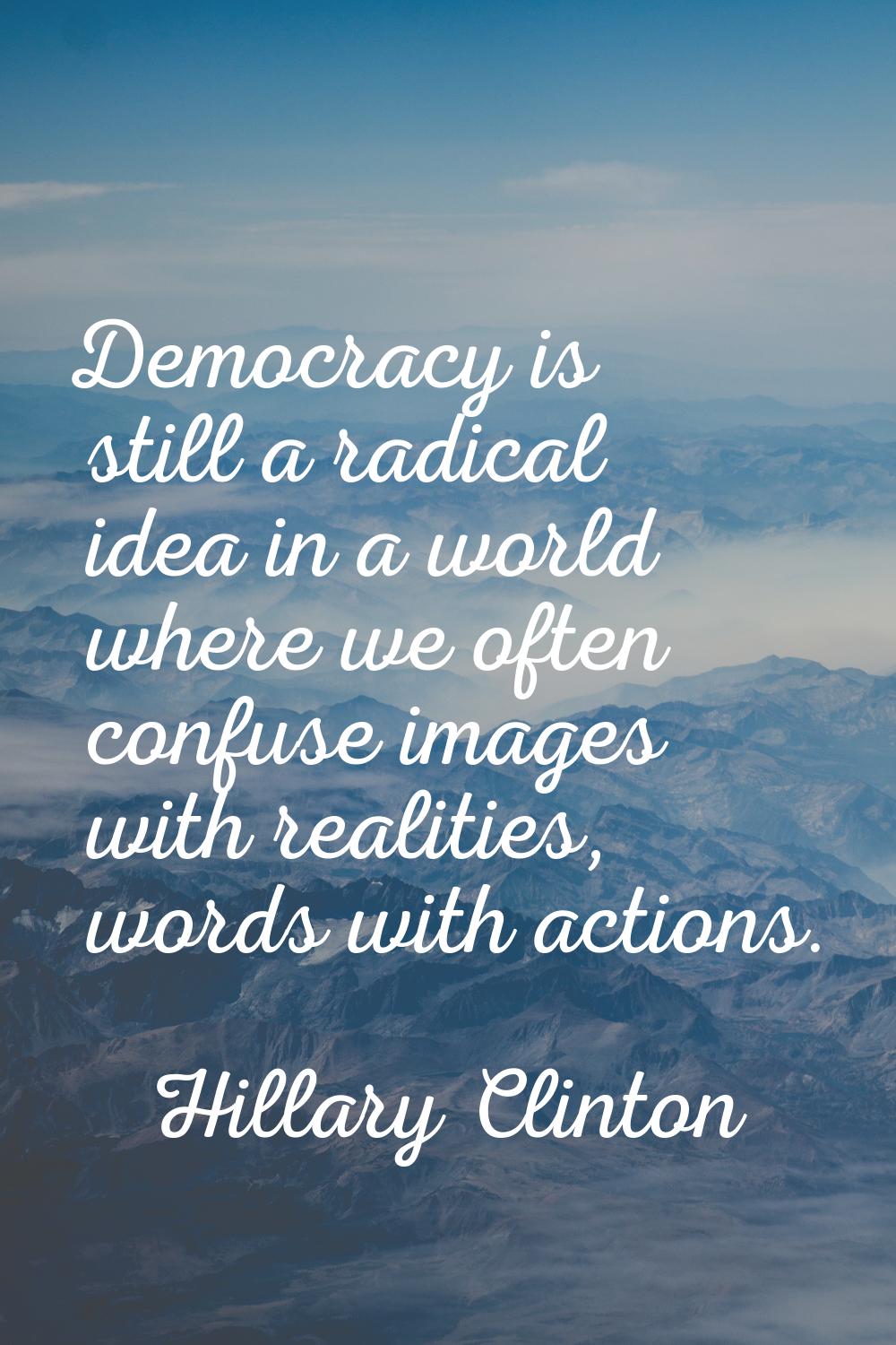 Democracy is still a radical idea in a world where we often confuse images with realities, words wi