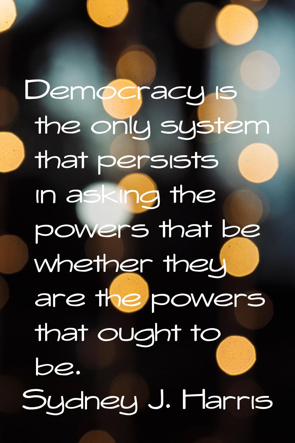 Democracy is the only system that persists in asking the powers that be whether they are the powers