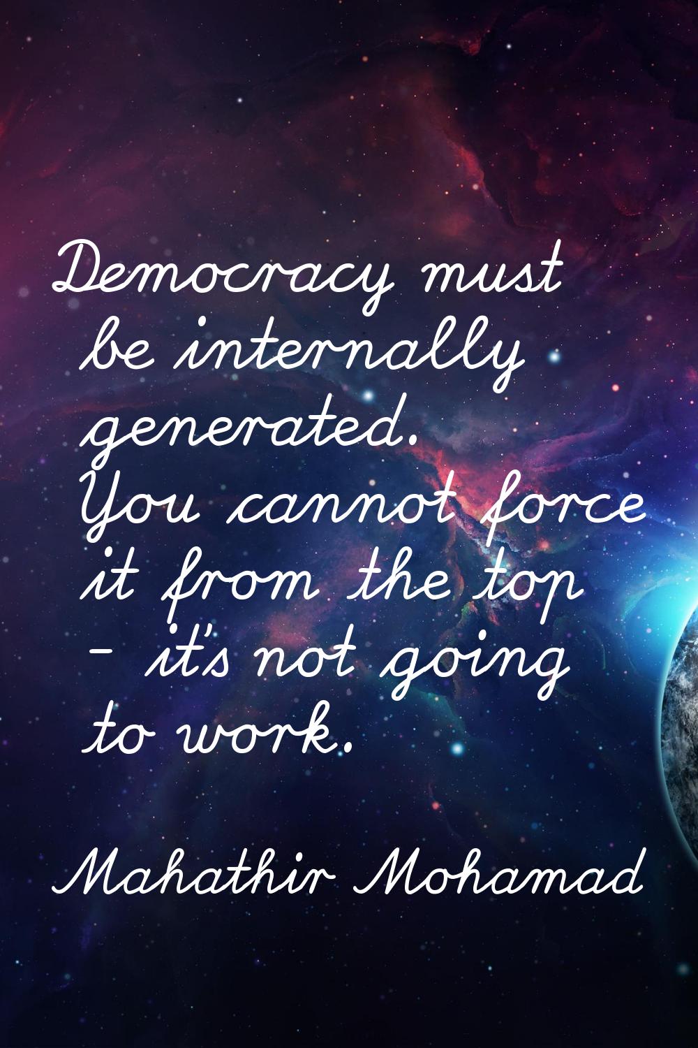 Democracy must be internally generated. You cannot force it from the top - it's not going to work.