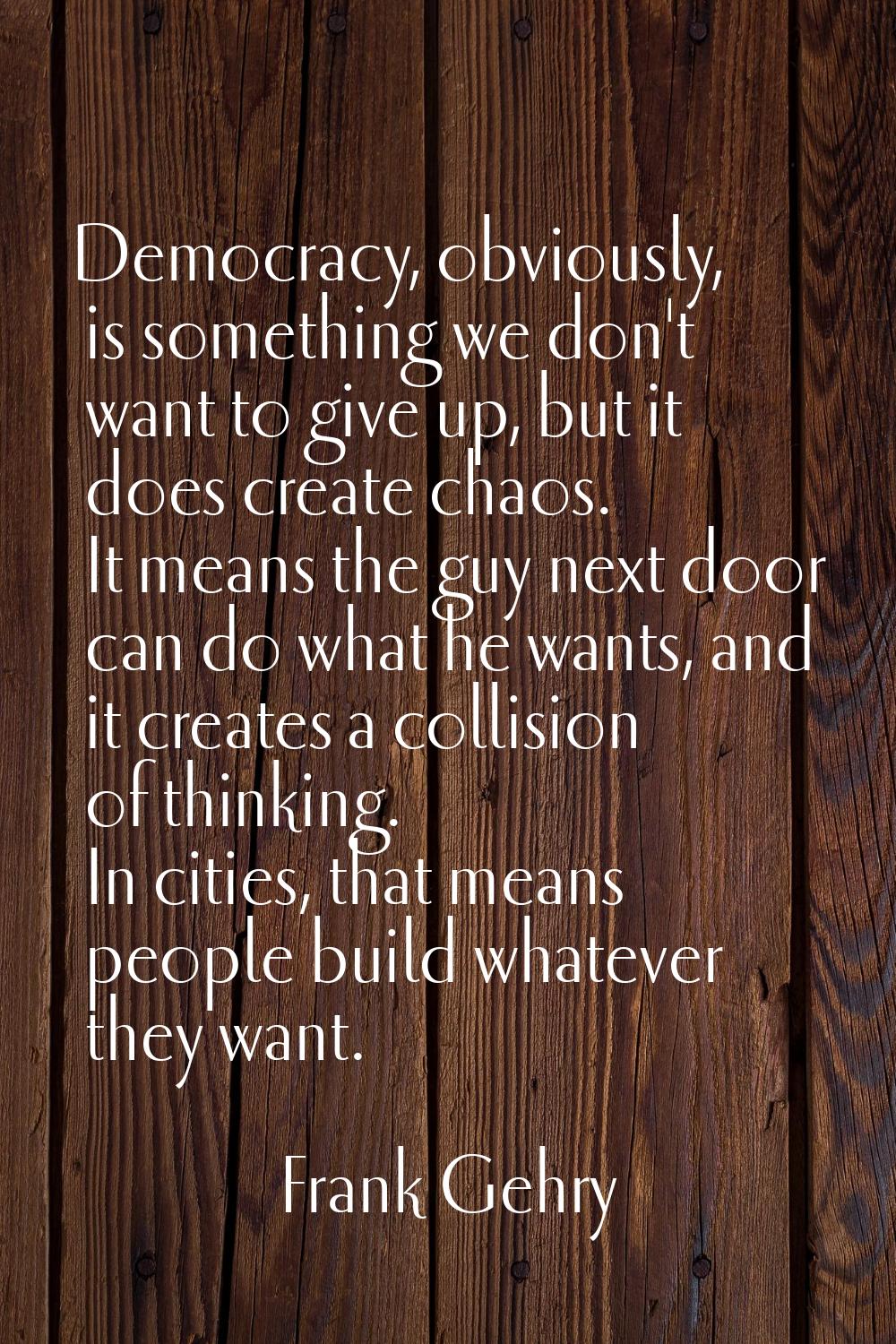 Democracy, obviously, is something we don't want to give up, but it does create chaos. It means the