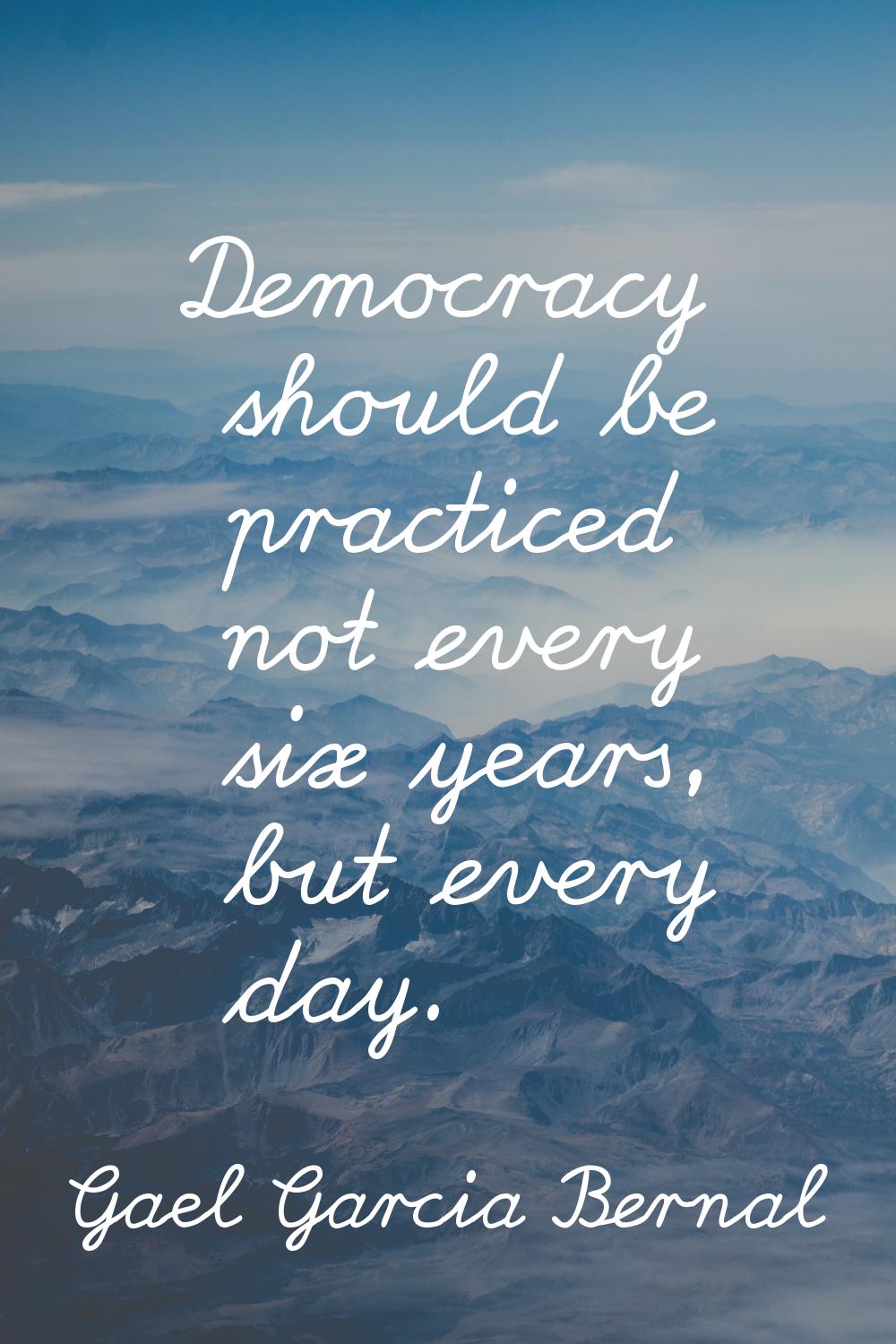 Democracy should be practiced not every six years, but every day.
