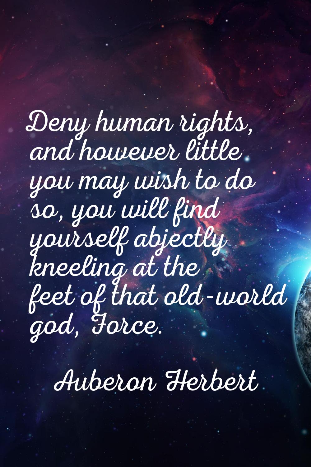 Deny human rights, and however little you may wish to do so, you will find yourself abjectly kneeli