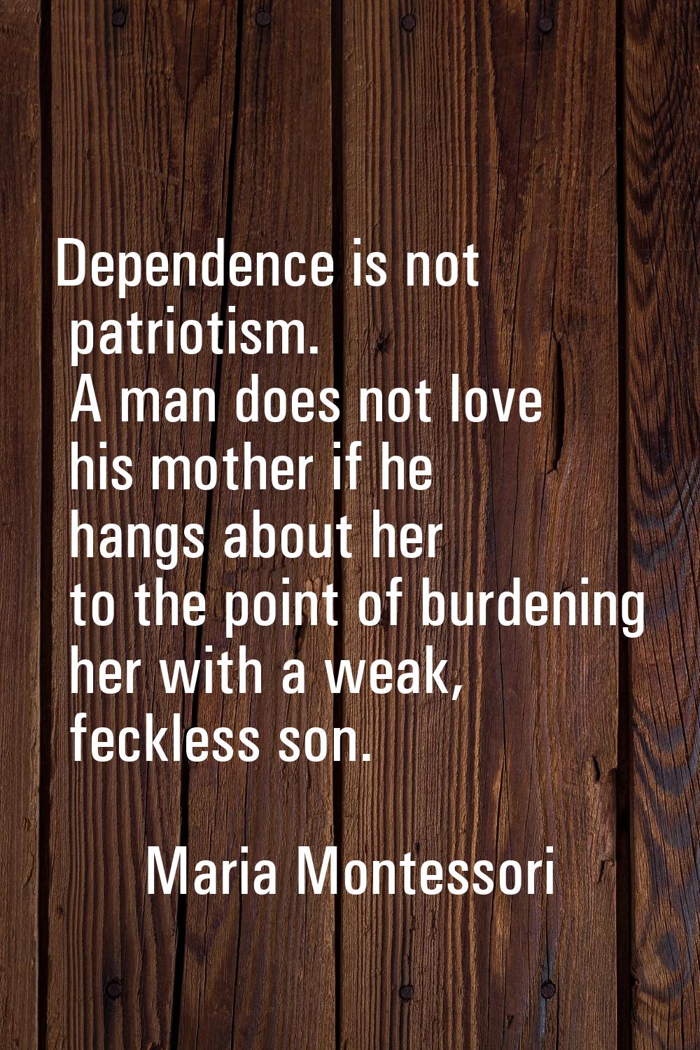 Dependence is not patriotism. A man does not love his mother if he hangs about her to the point of 