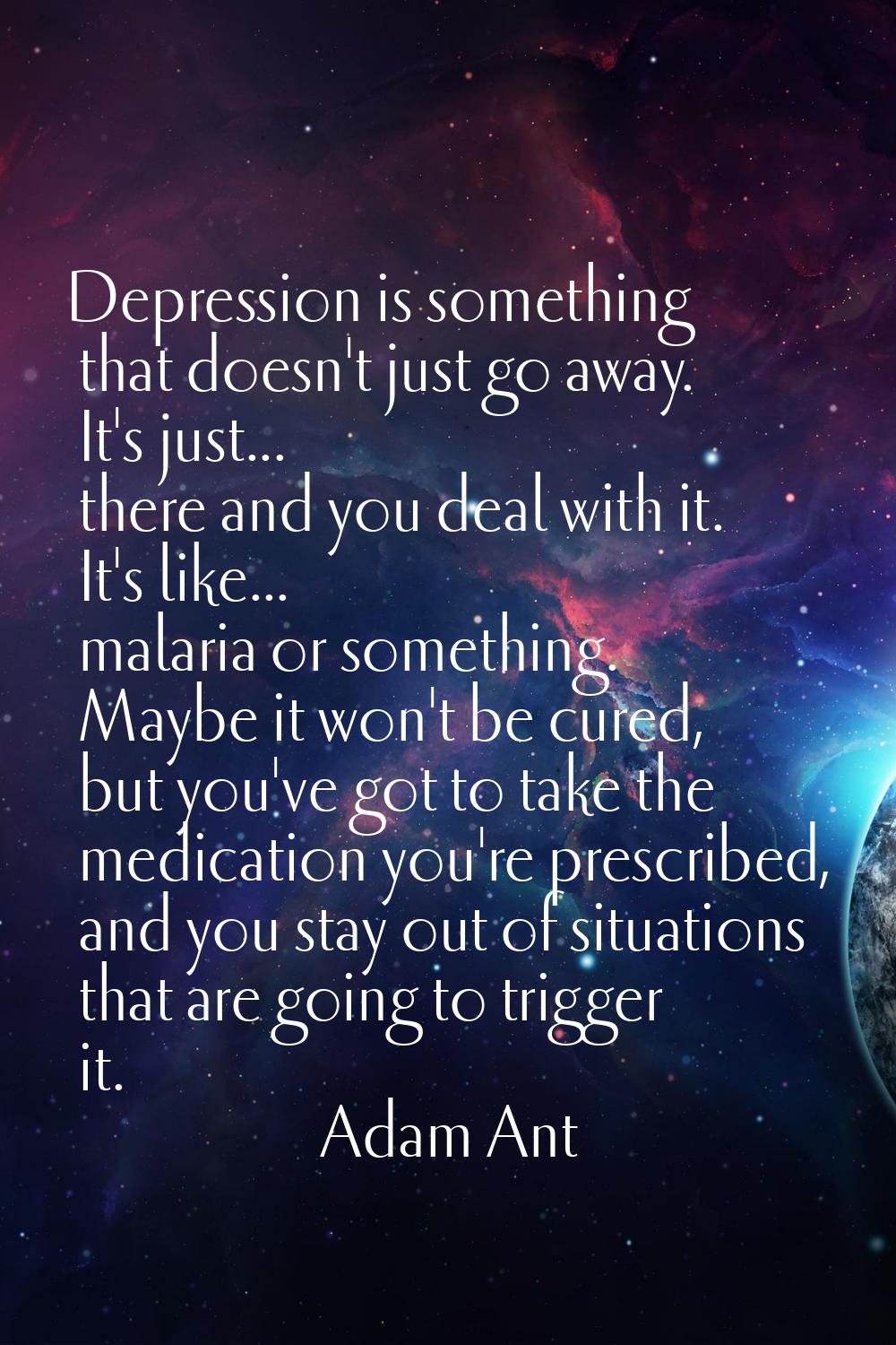 Depression is something that doesn't just go away. It's just... there and you deal with it. It's li