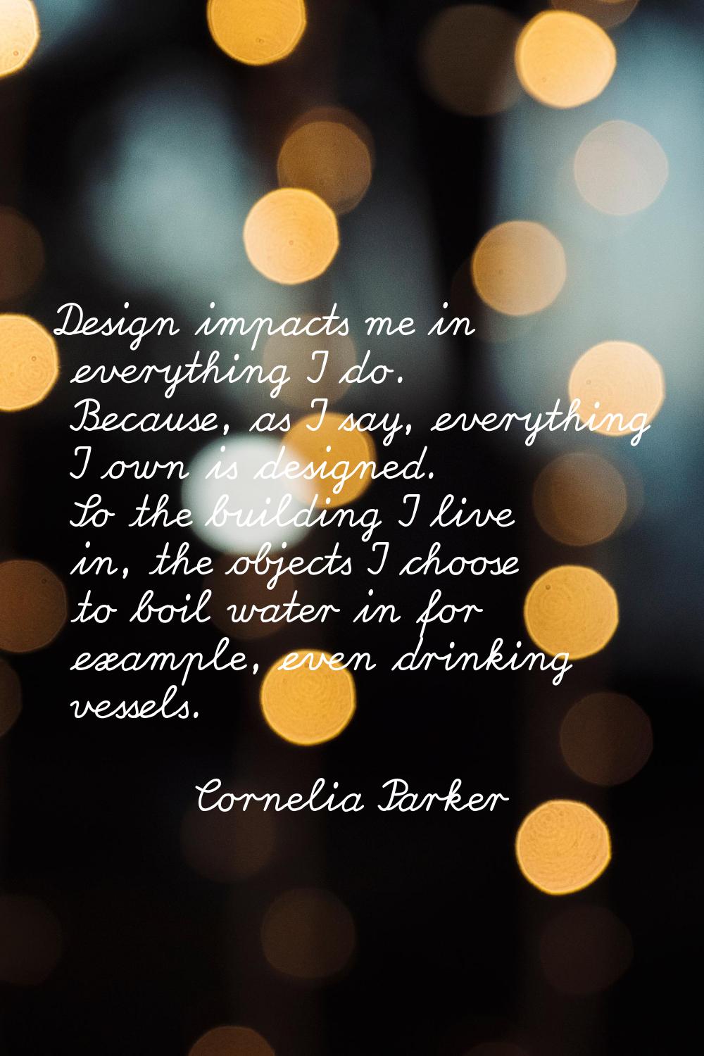 Design impacts me in everything I do. Because, as I say, everything I own is designed. So the build
