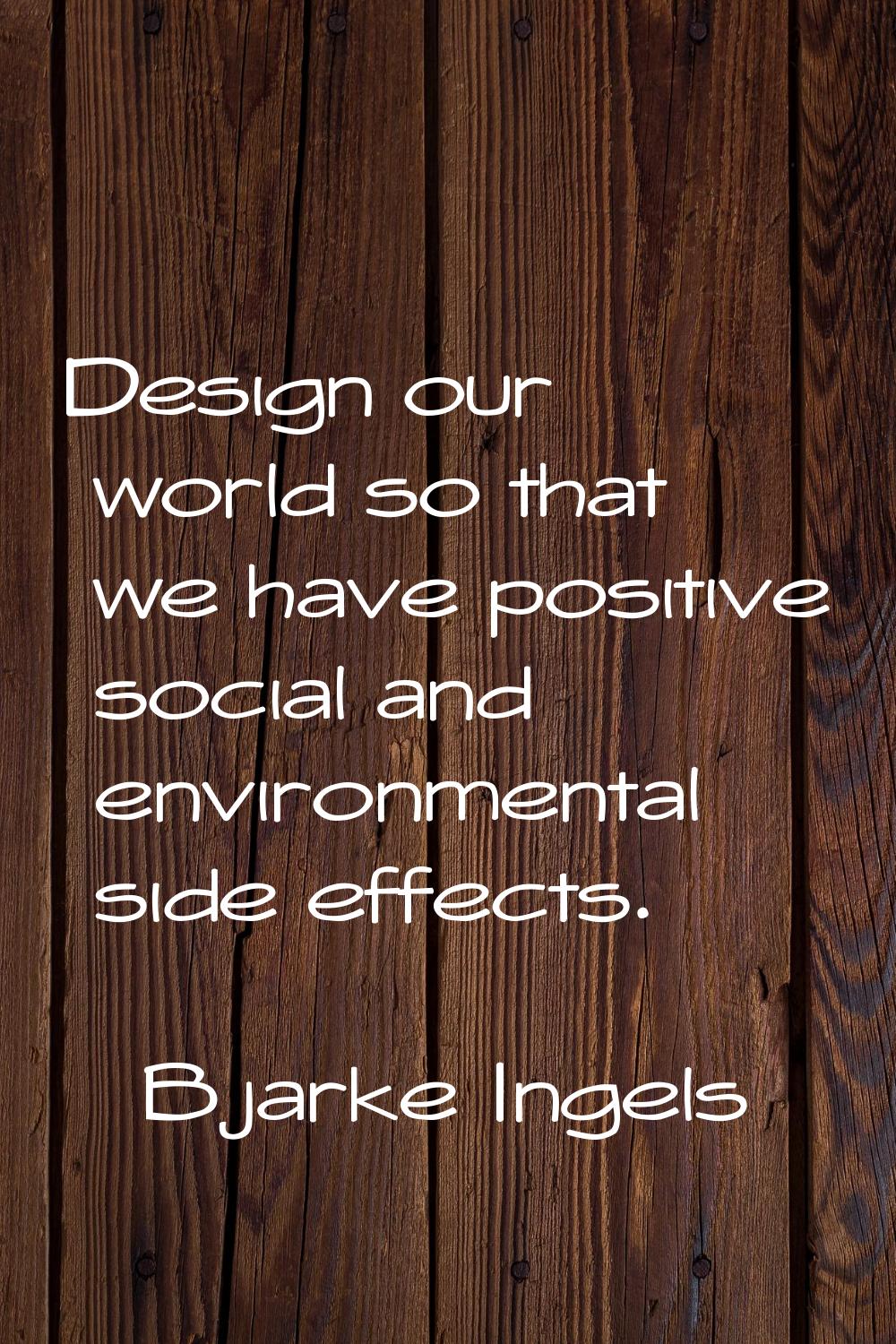 Design our world so that we have positive social and environmental side effects.