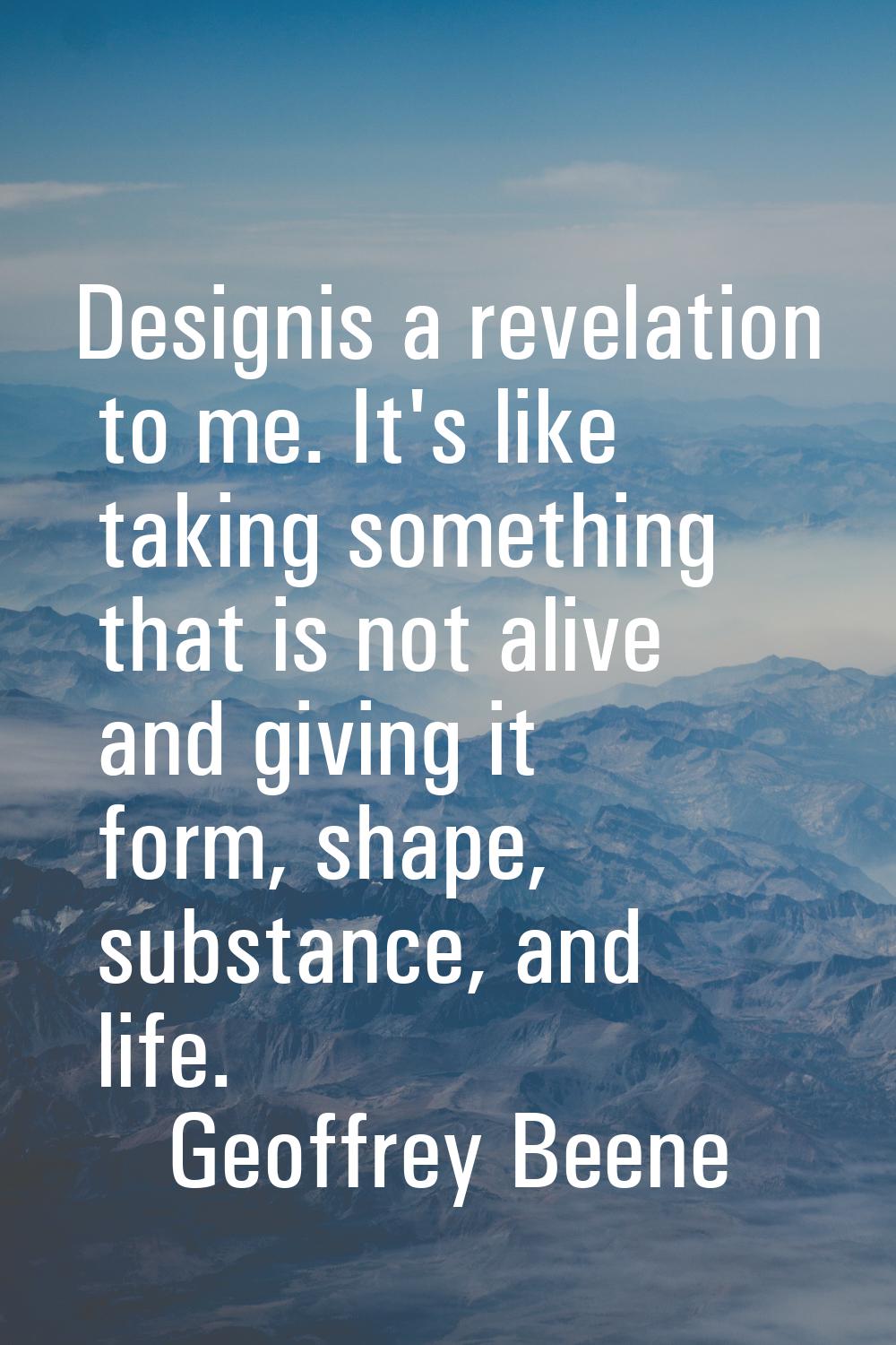 Designis a revelation to me. It's like taking something that is not alive and giving it form, shape