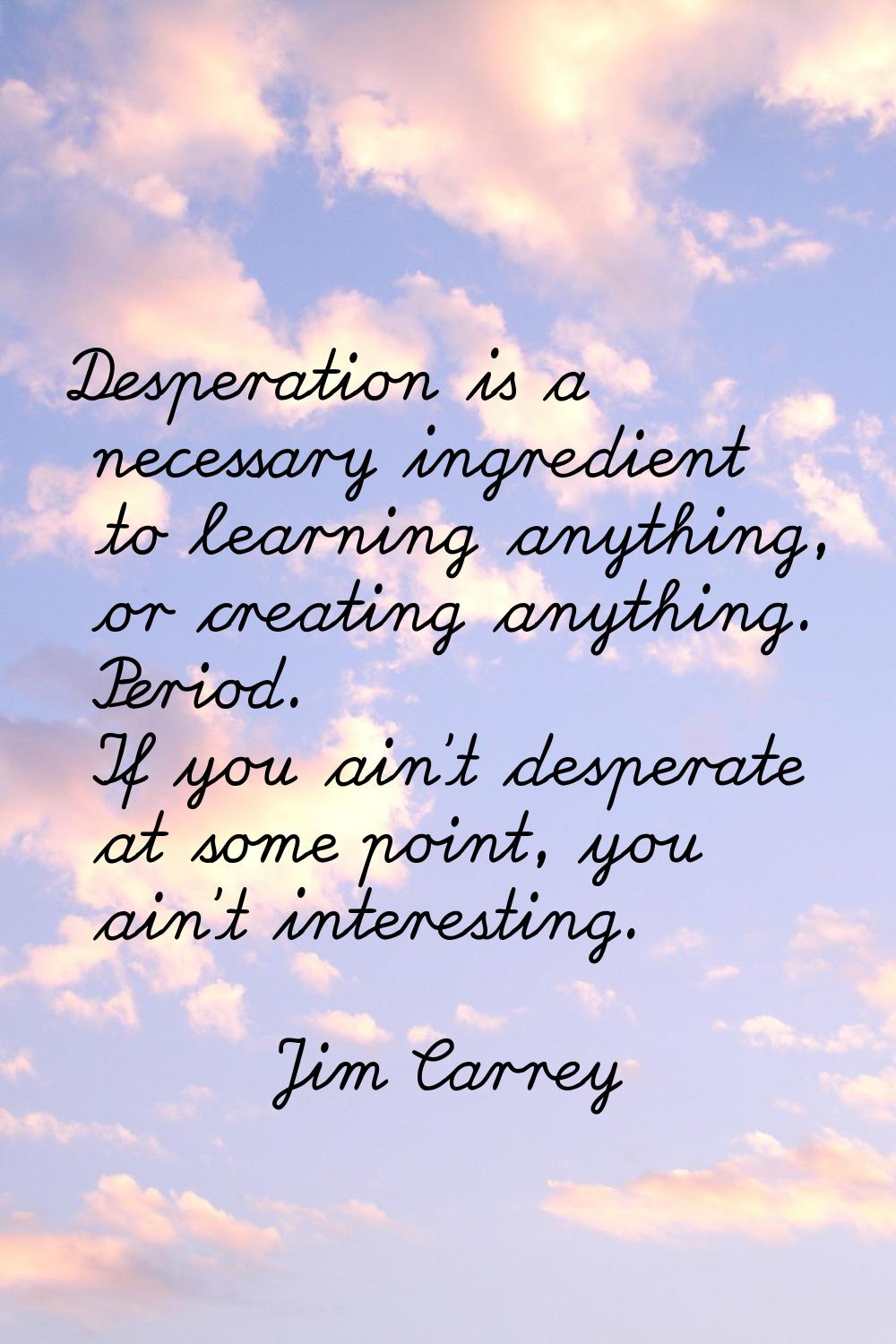 Desperation is a necessary ingredient to learning anything, or creating anything. Period. If you ai