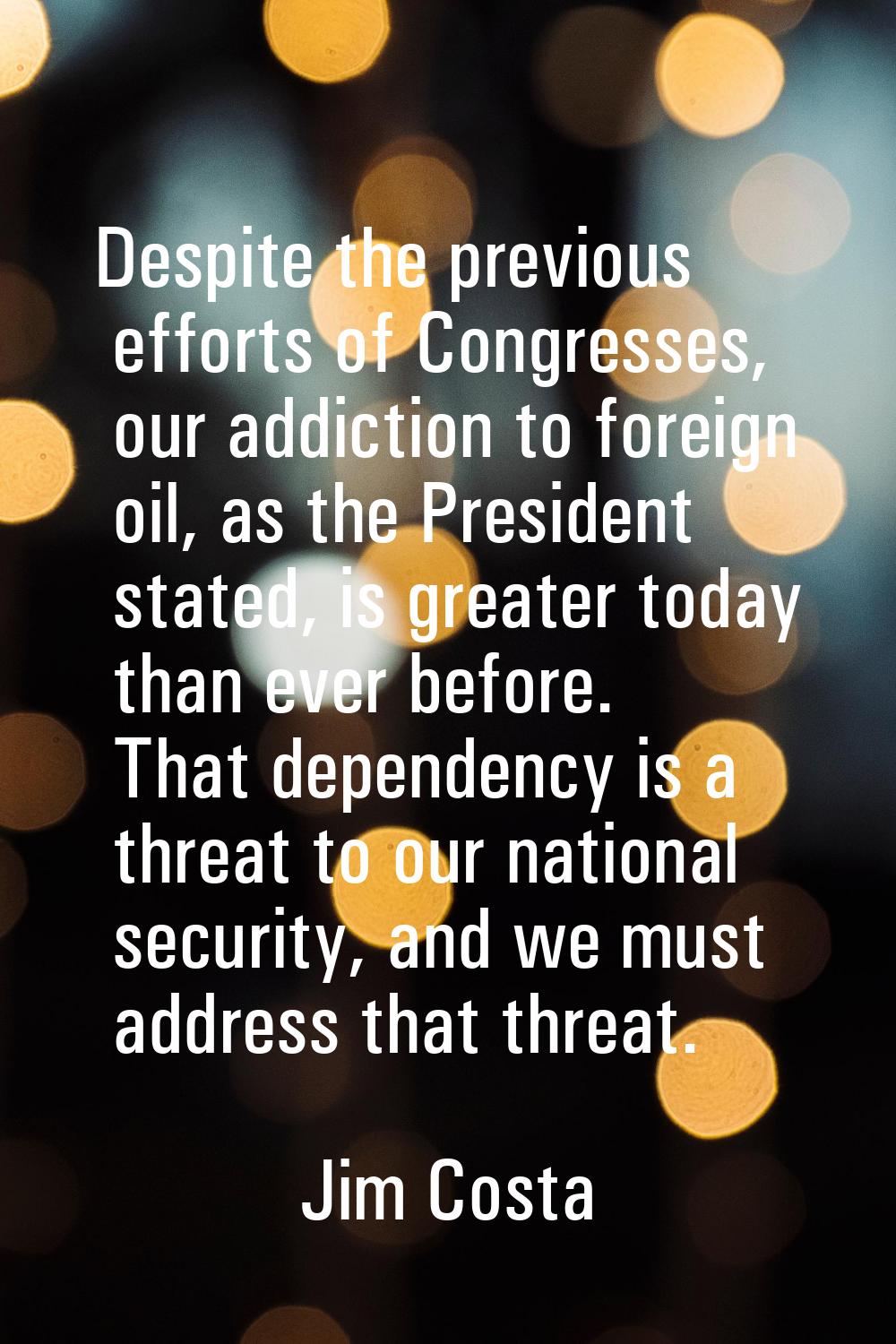 Despite the previous efforts of Congresses, our addiction to foreign oil, as the President stated, 