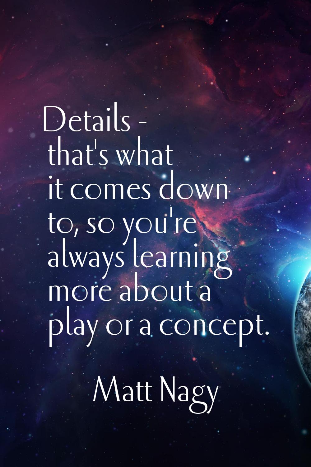 Details - that's what it comes down to, so you're always learning more about a play or a concept.