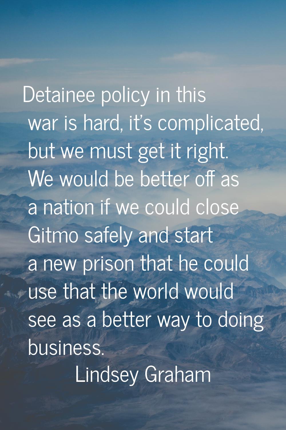 Detainee policy in this war is hard, it's complicated, but we must get it right. We would be better