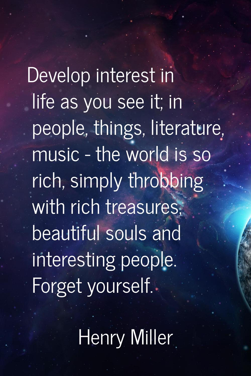 Develop interest in life as you see it; in people, things, literature, music - the world is so rich