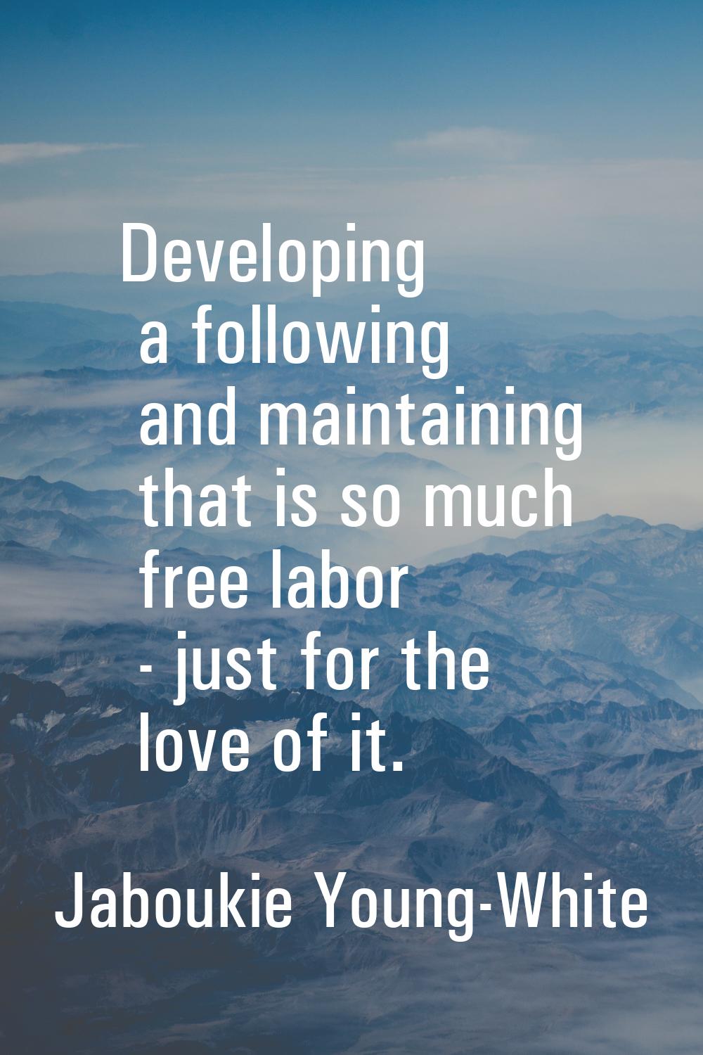 Developing a following and maintaining that is so much free labor - just for the love of it.