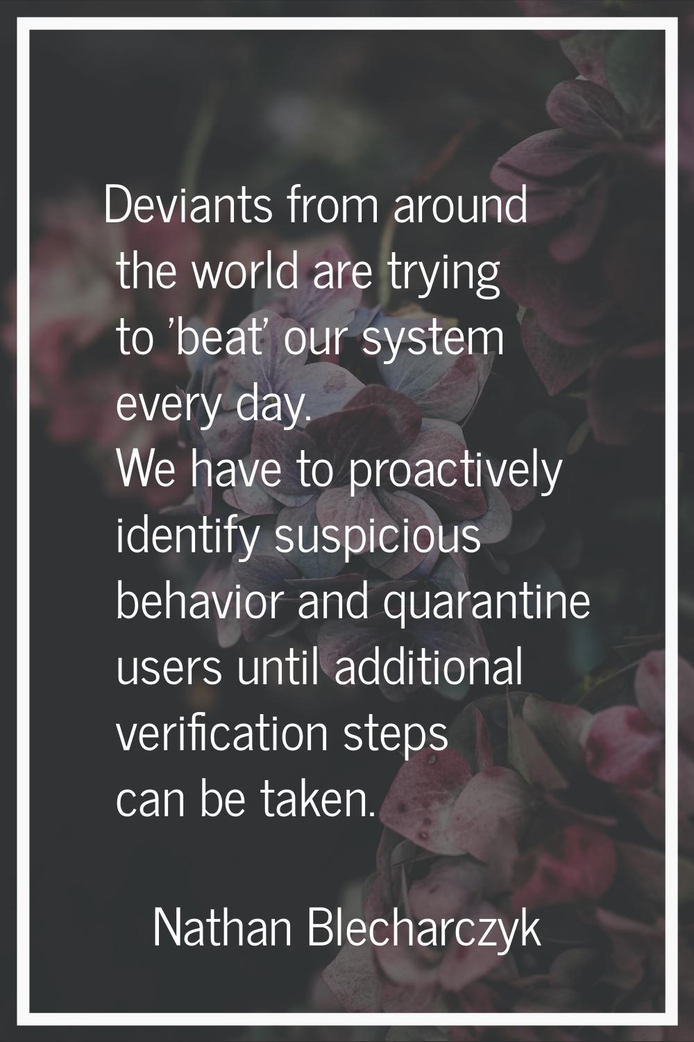 Deviants from around the world are trying to 'beat' our system every day. We have to proactively id