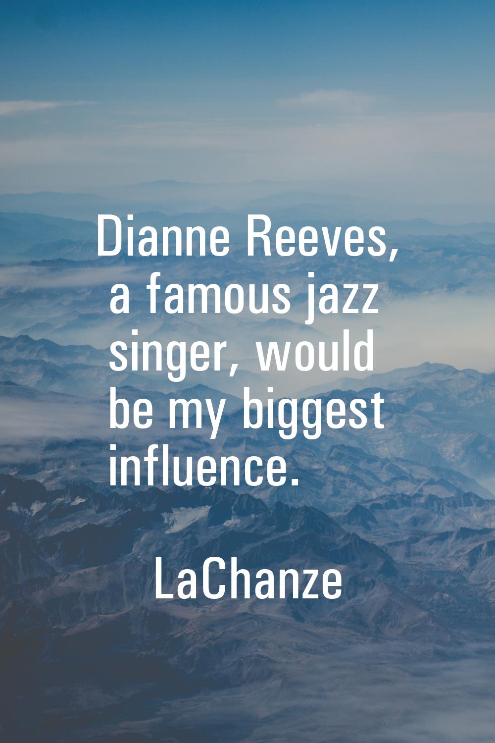Dianne Reeves, a famous jazz singer, would be my biggest influence.