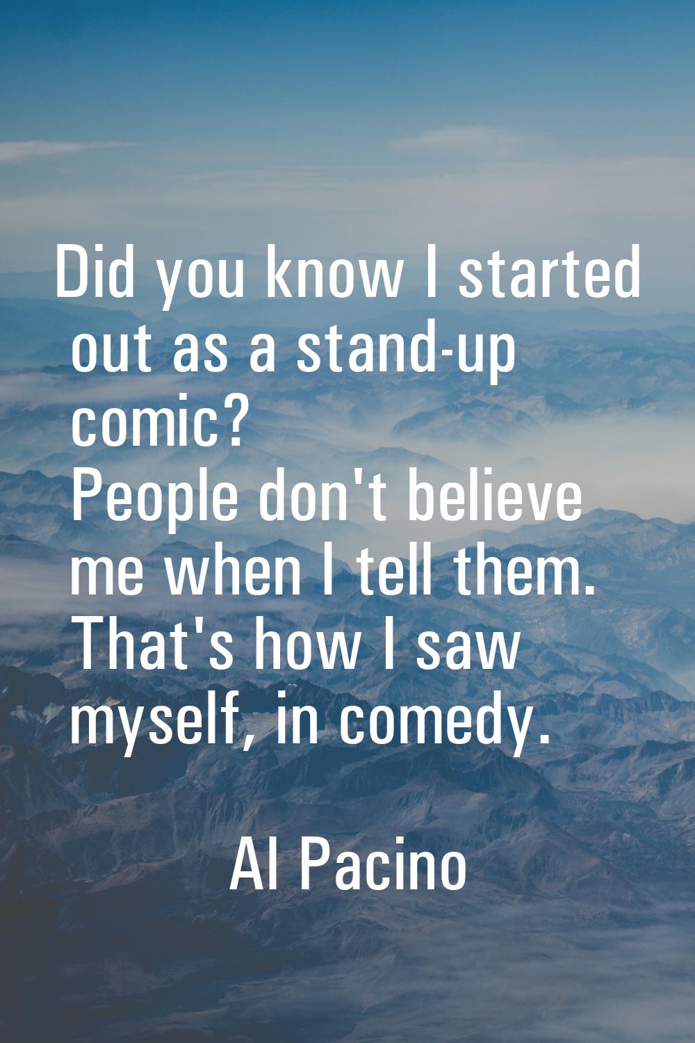 Did you know I started out as a stand-up comic? People don't believe me when I tell them. That's ho