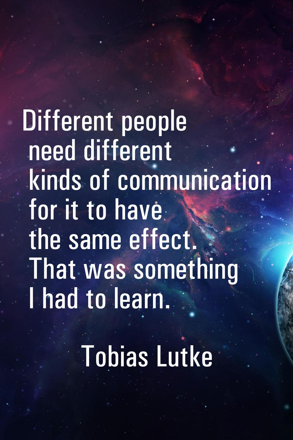 Different people need different kinds of communication for it to have the same effect. That was som
