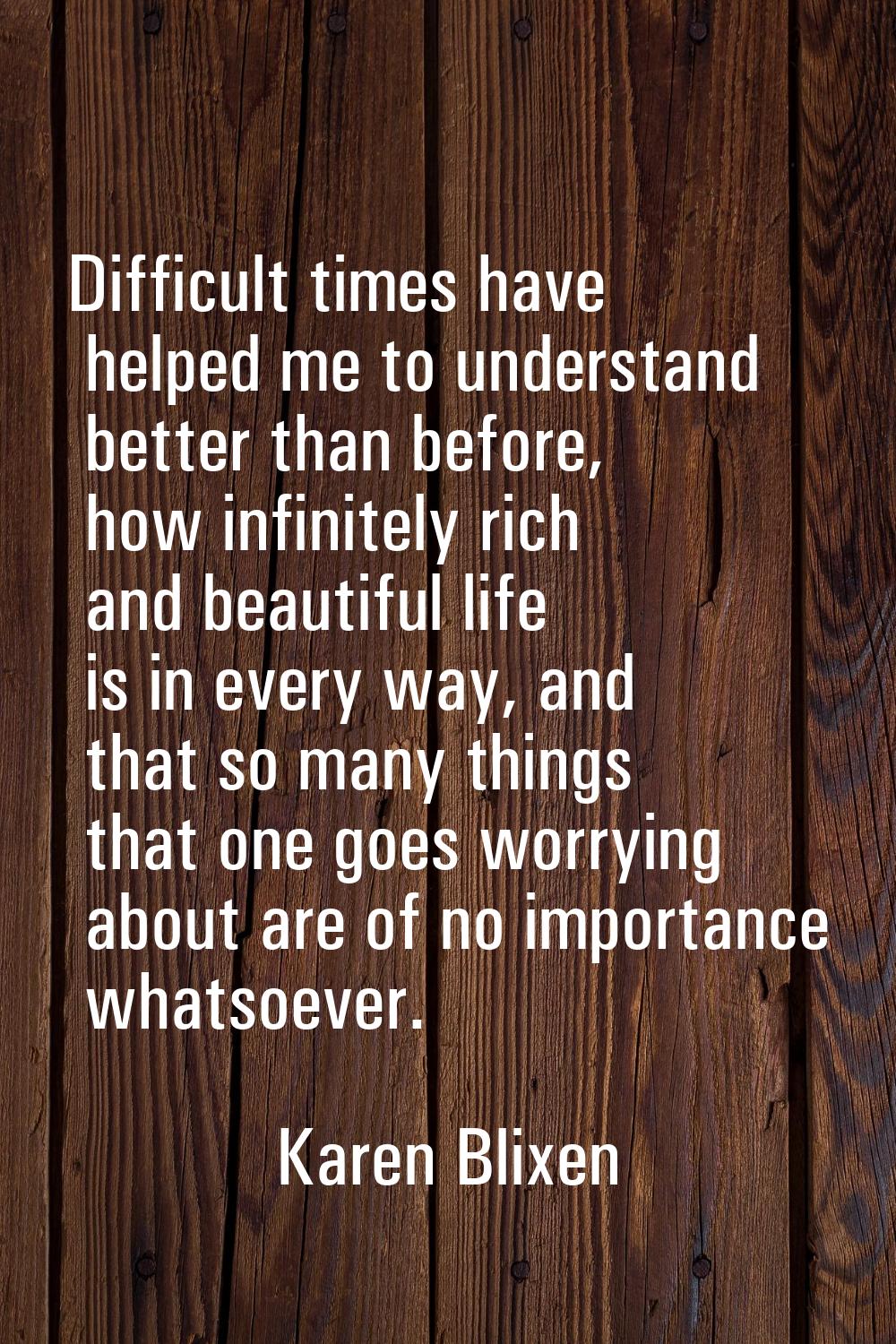 Difficult times have helped me to understand better than before, how infinitely rich and beautiful 