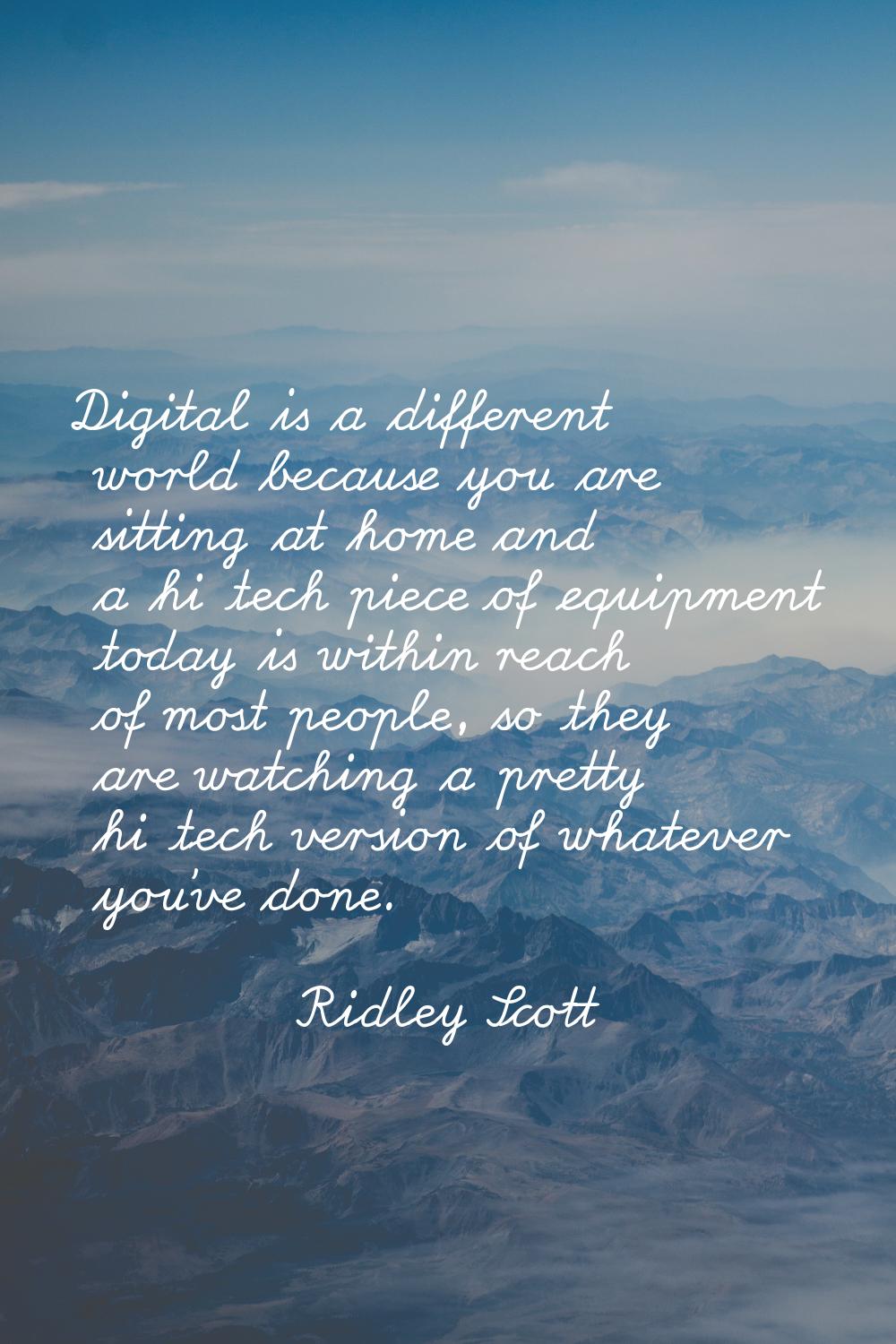 Digital is a different world because you are sitting at home and a hi tech piece of equipment today