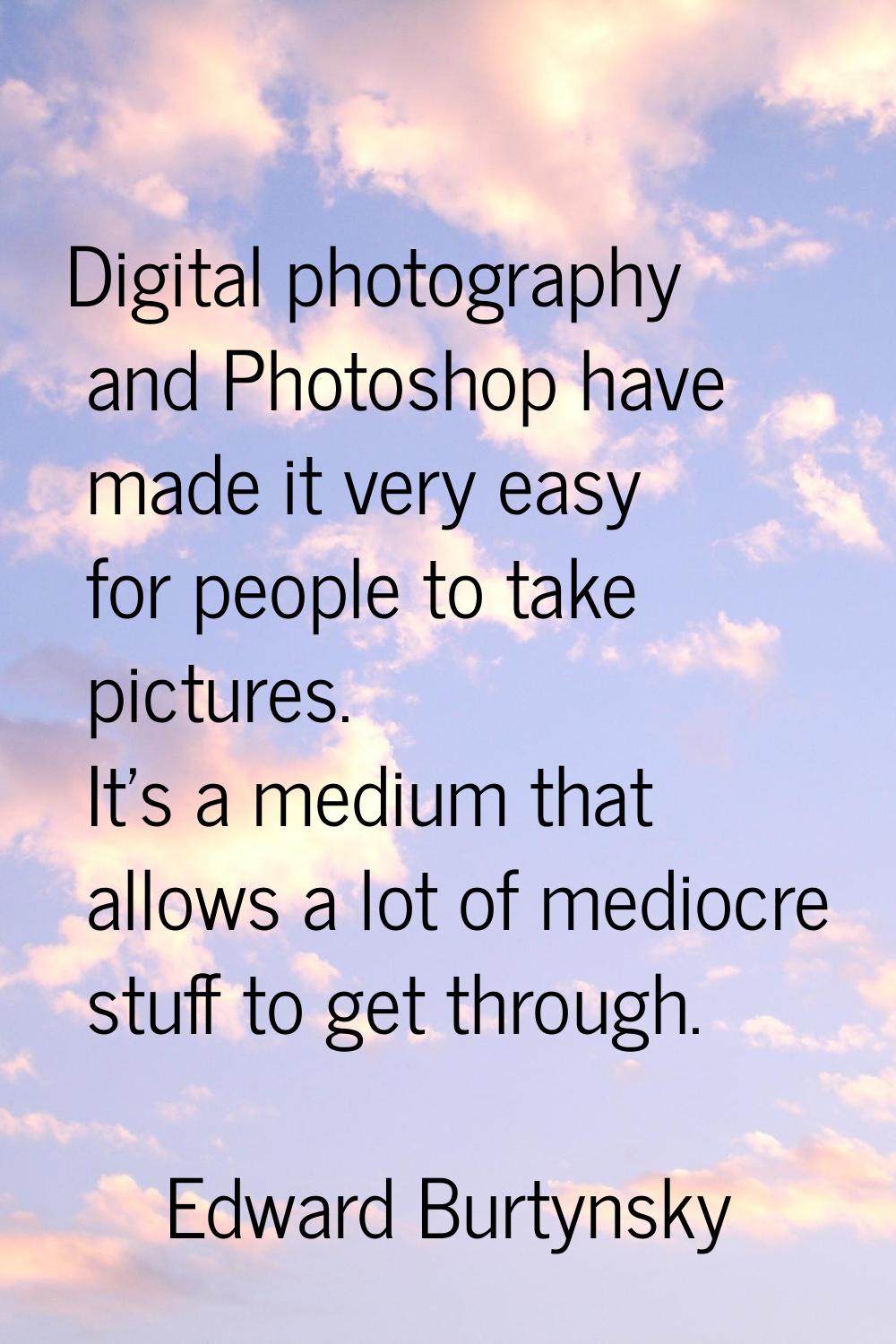 Digital photography and Photoshop have made it very easy for people to take pictures. It's a medium