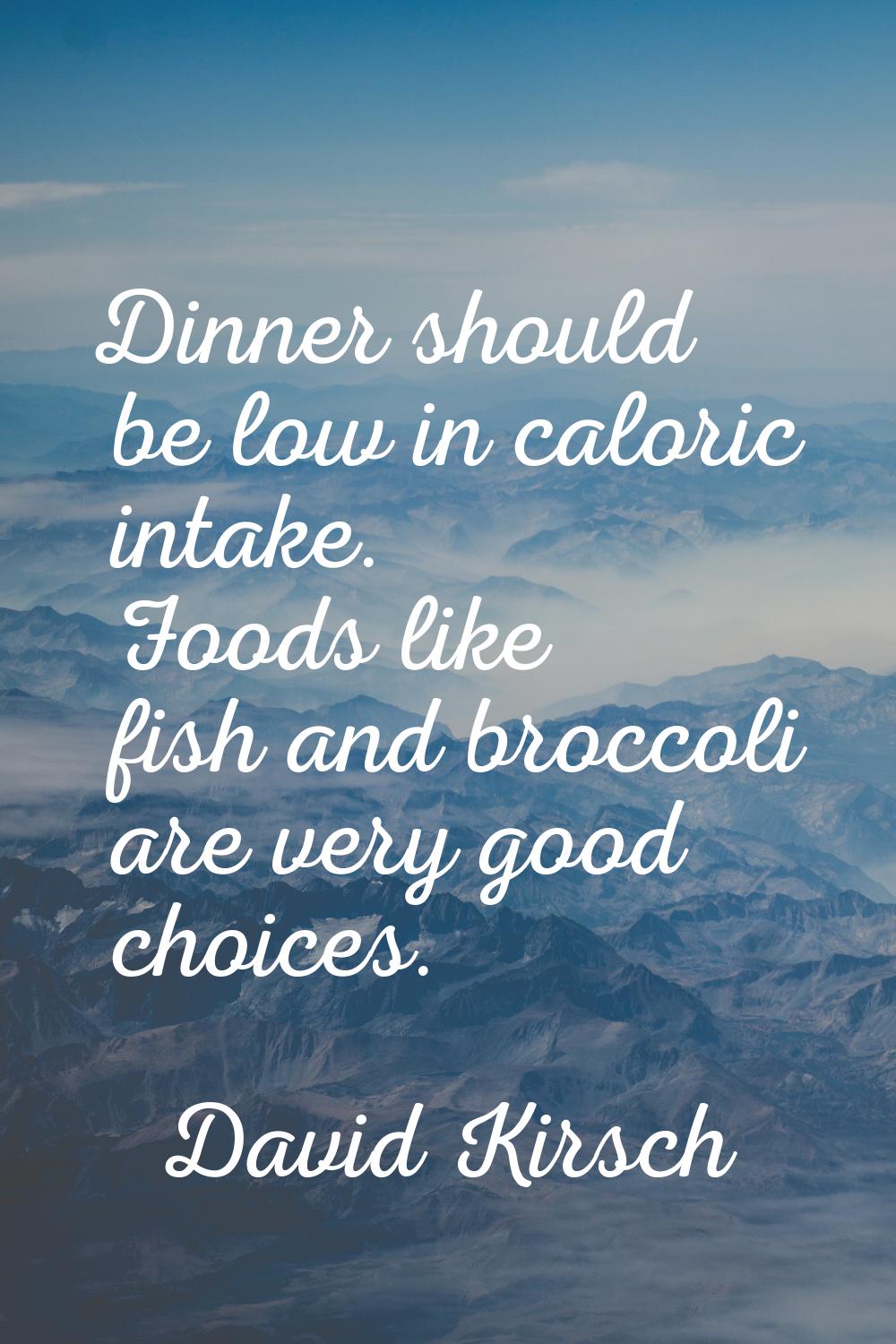 Dinner should be low in caloric intake. Foods like fish and broccoli are very good choices.