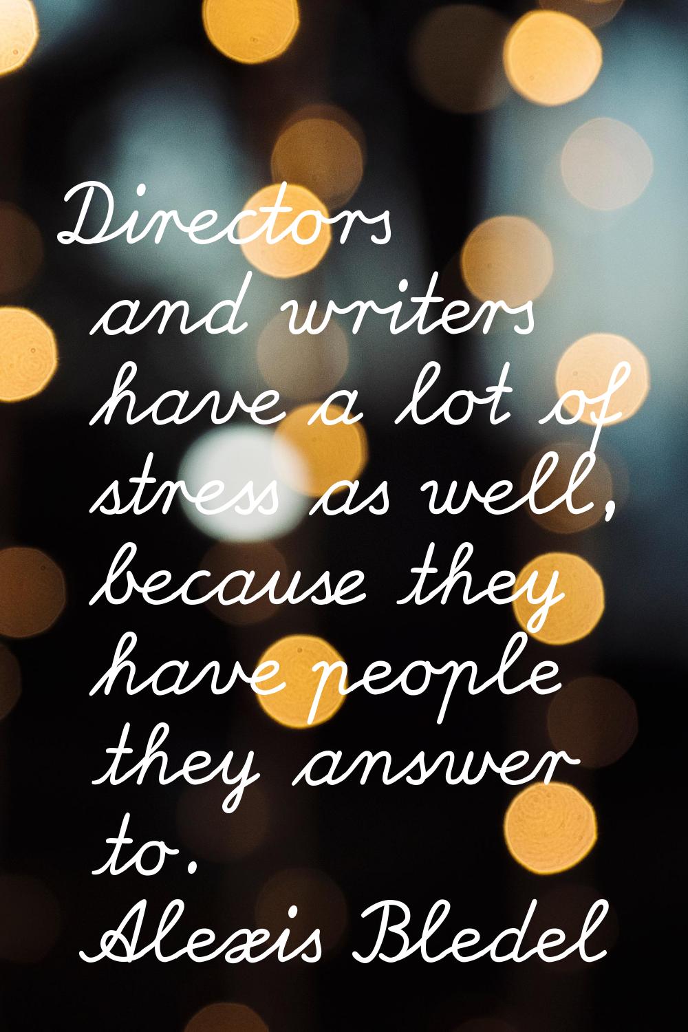 Directors and writers have a lot of stress as well, because they have people they answer to.