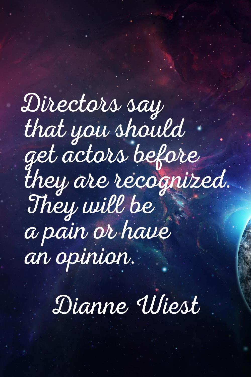 Directors say that you should get actors before they are recognized. They will be a pain or have an