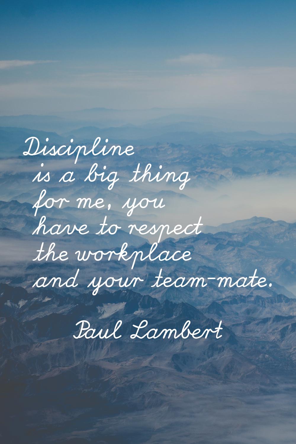Discipline is a big thing for me, you have to respect the workplace and your team-mate.