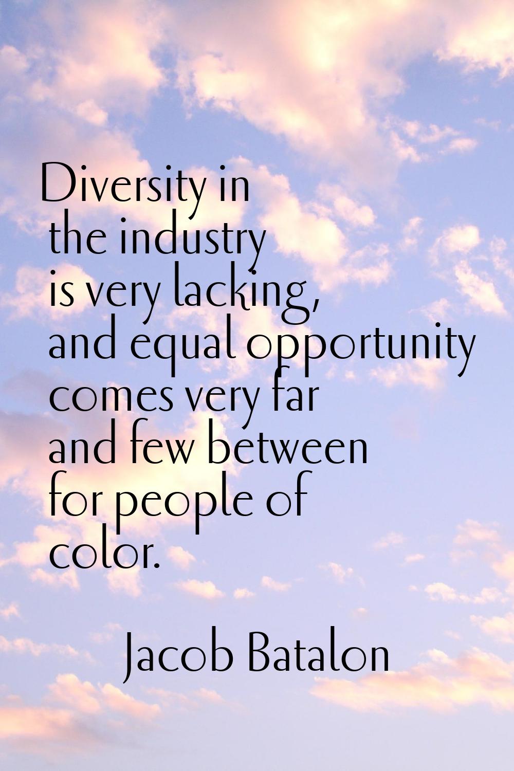 Diversity in the industry is very lacking, and equal opportunity comes very far and few between for