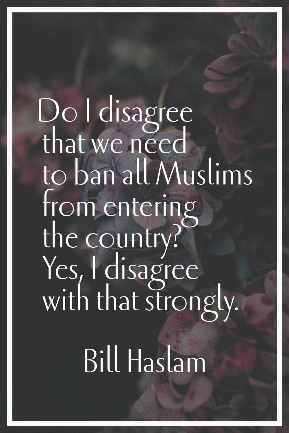 Do I disagree that we need to ban all Muslims from entering the country? Yes, I disagree with that 