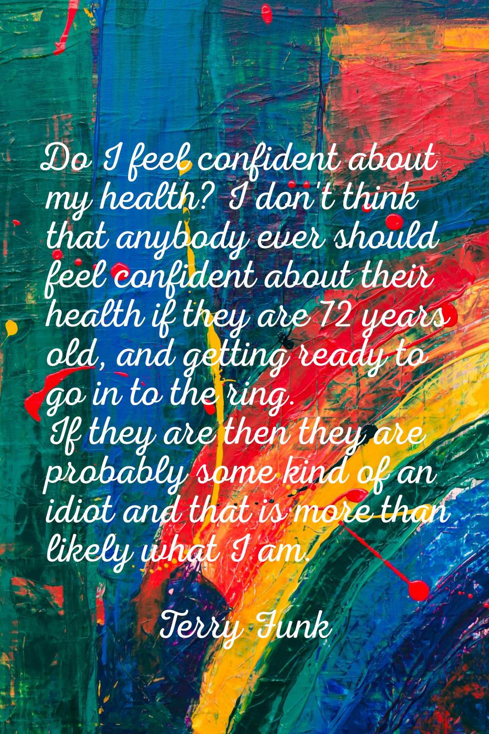Do I feel confident about my health? I don't think that anybody ever should feel confident about th