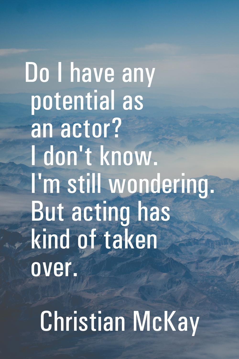 Do I have any potential as an actor? I don't know. I'm still wondering. But acting has kind of take
