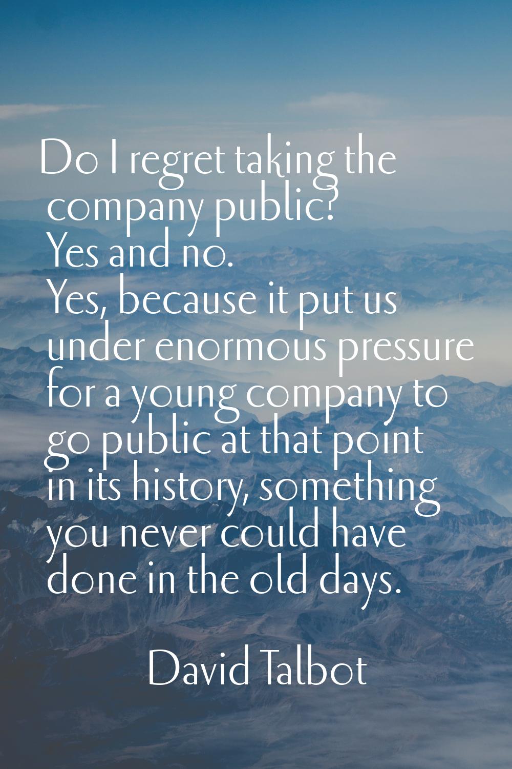 Do I regret taking the company public? Yes and no. Yes, because it put us under enormous pressure f