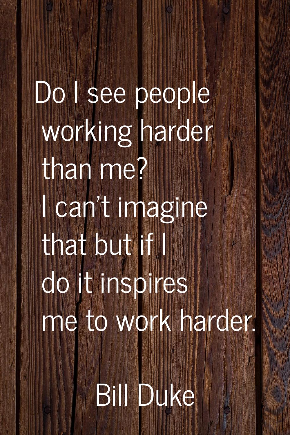 Do I see people working harder than me? I can't imagine that but if I do it inspires me to work har