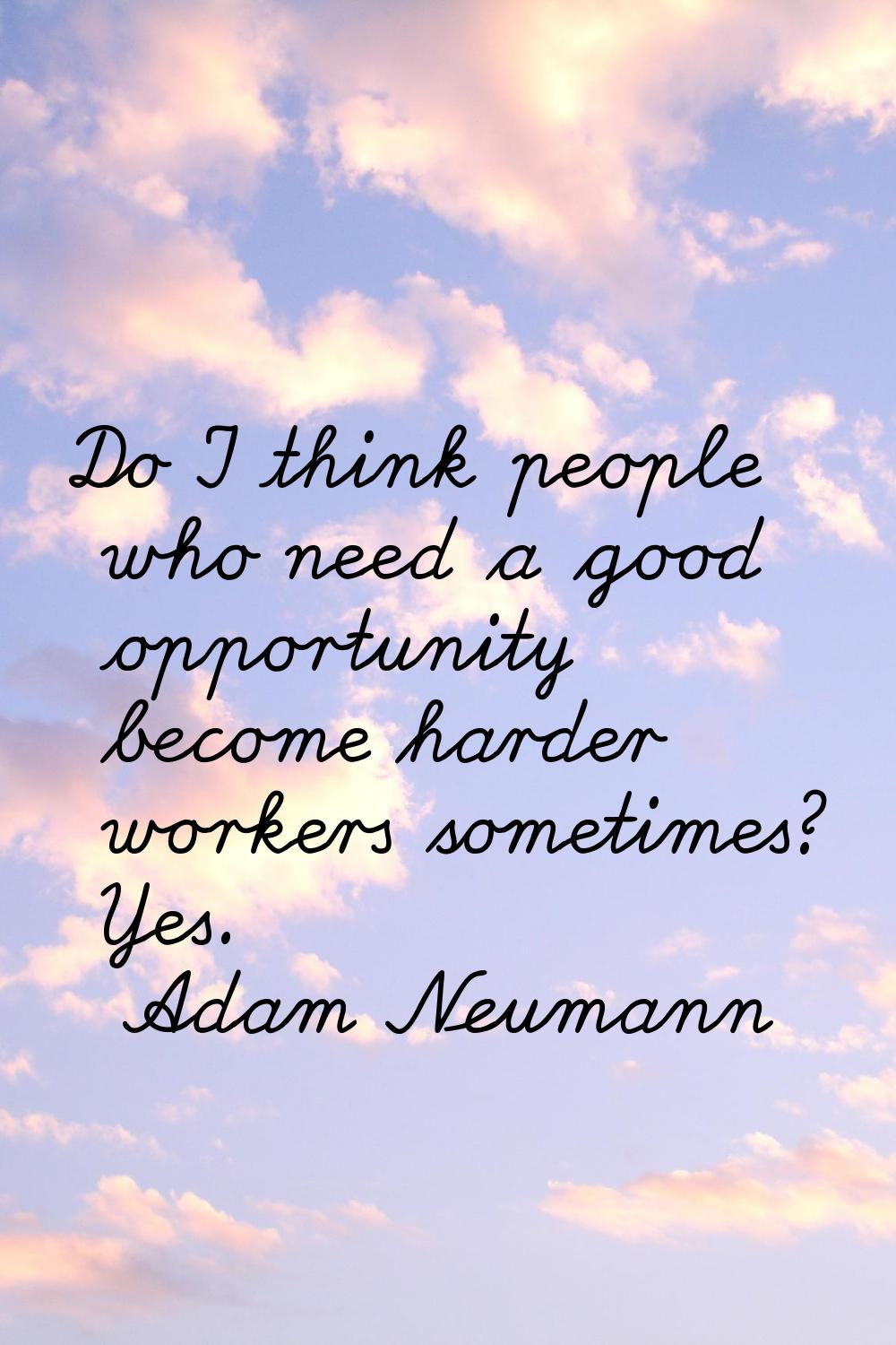 Do I think people who need a good opportunity become harder workers sometimes? Yes.