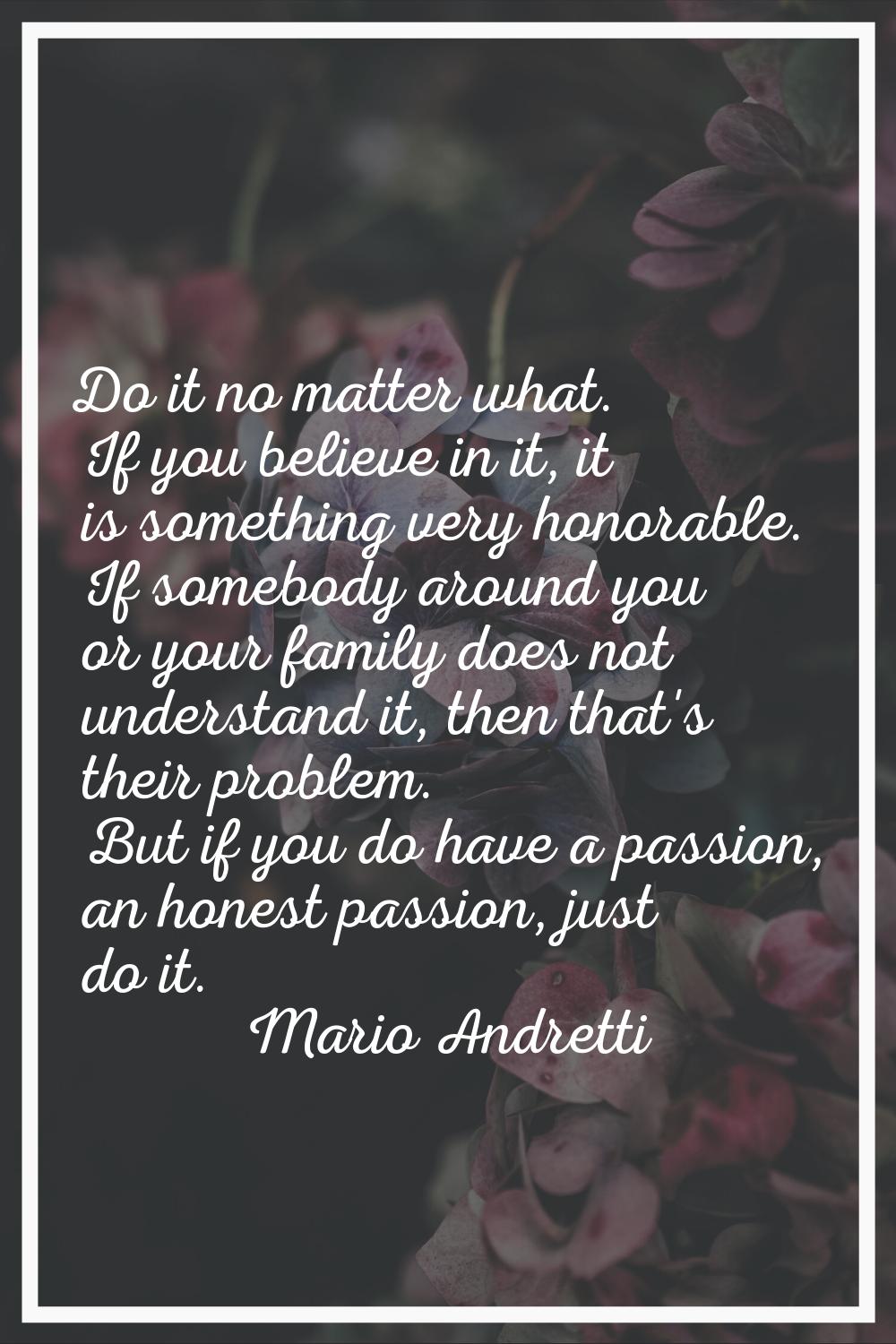 Do it no matter what. If you believe in it, it is something very honorable. If somebody around you 