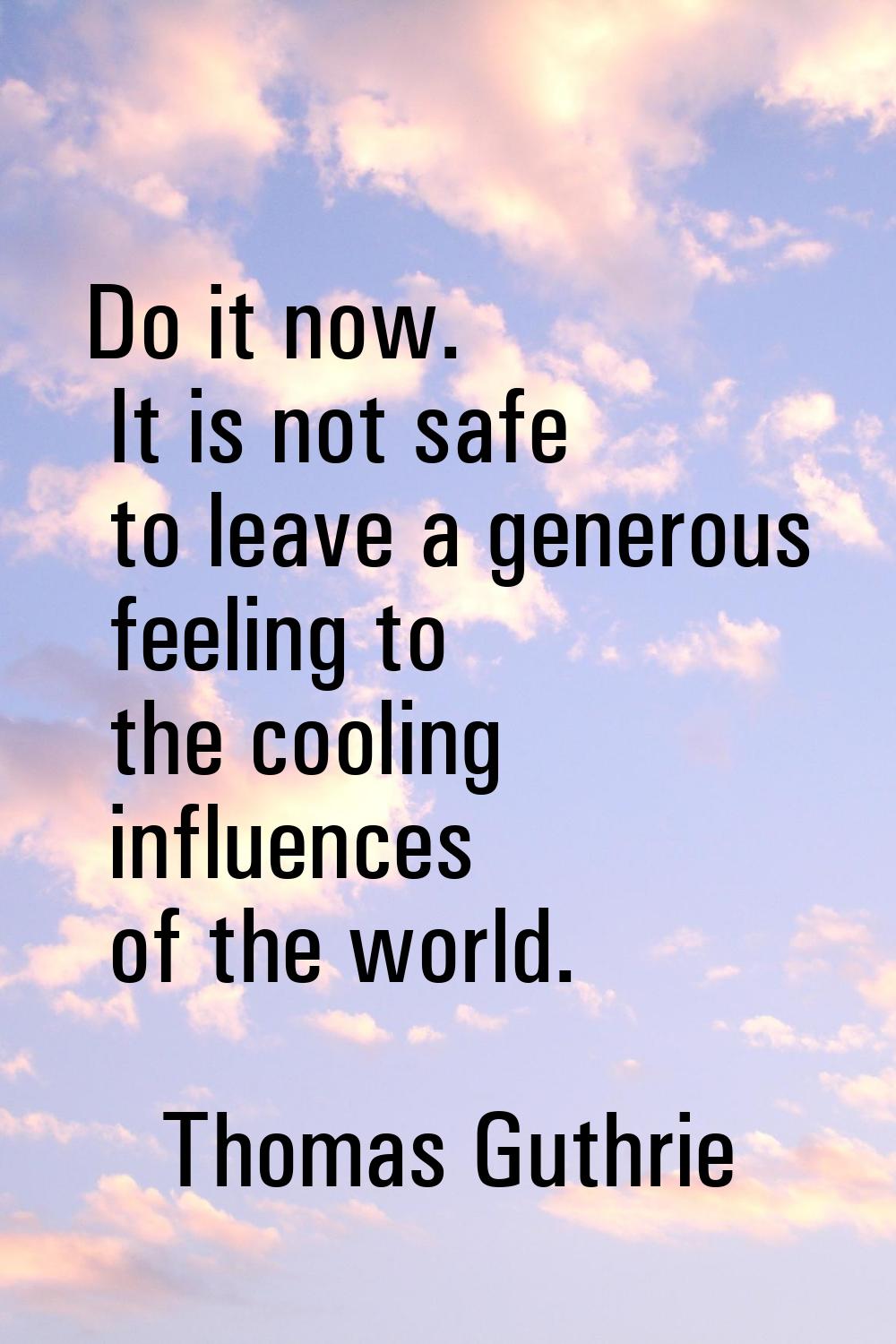 Do it now. It is not safe to leave a generous feeling to the cooling influences of the world.