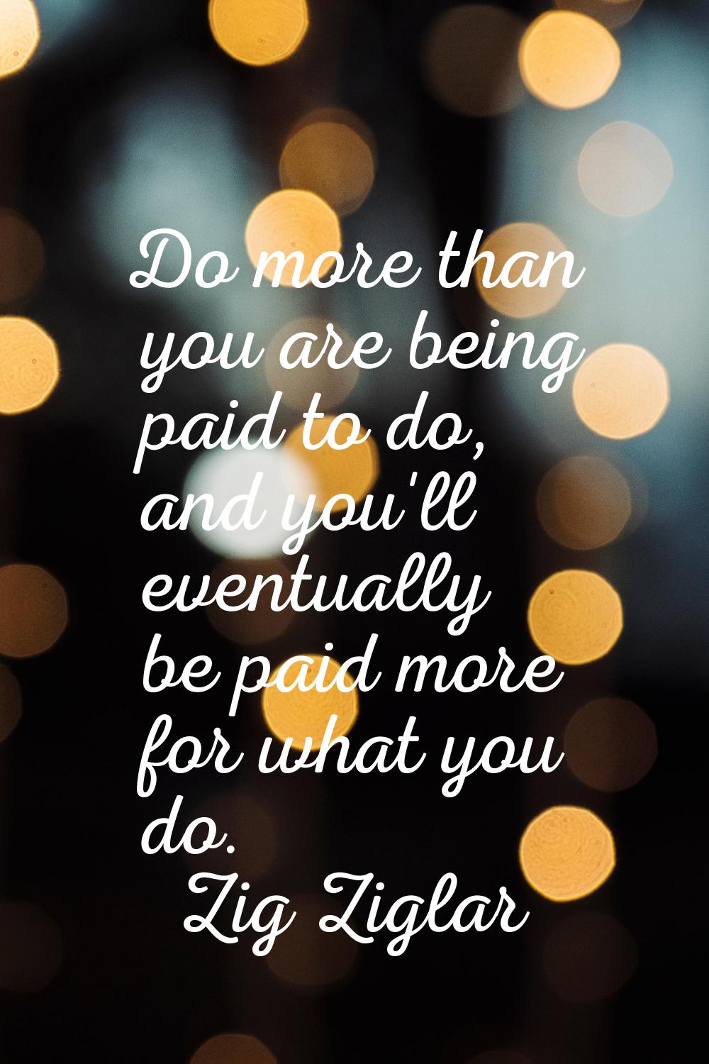 Do more than you are being paid to do, and you'll eventually be paid more for what you do.