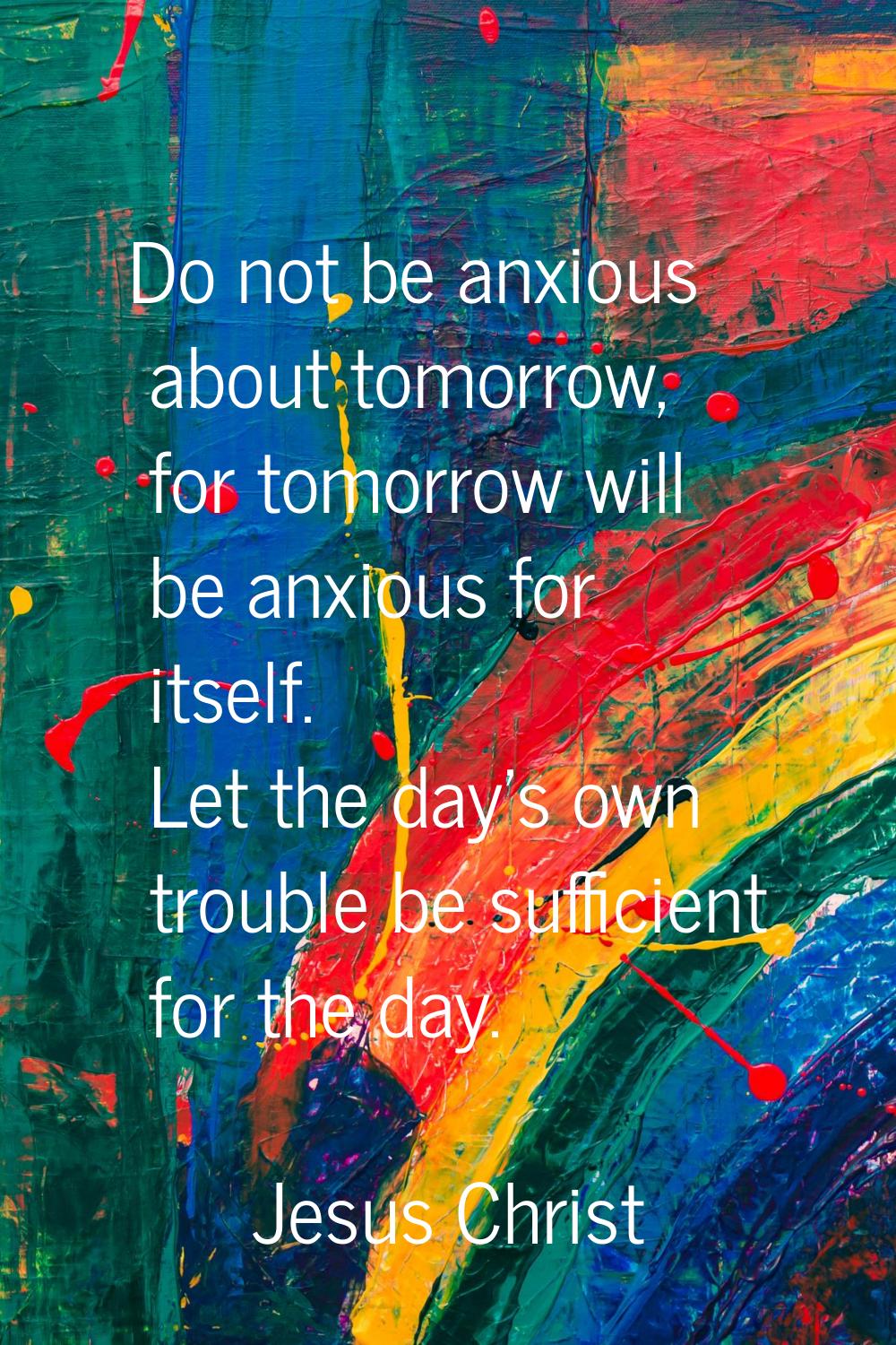 Do not be anxious about tomorrow, for tomorrow will be anxious for itself. Let the day's own troubl