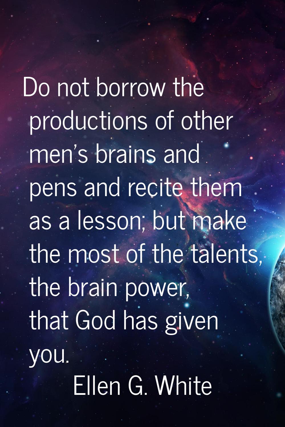 Do not borrow the productions of other men's brains and pens and recite them as a lesson; but make 