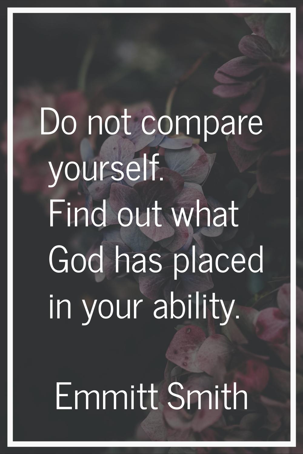 Do not compare yourself. Find out what God has placed in your ability.
