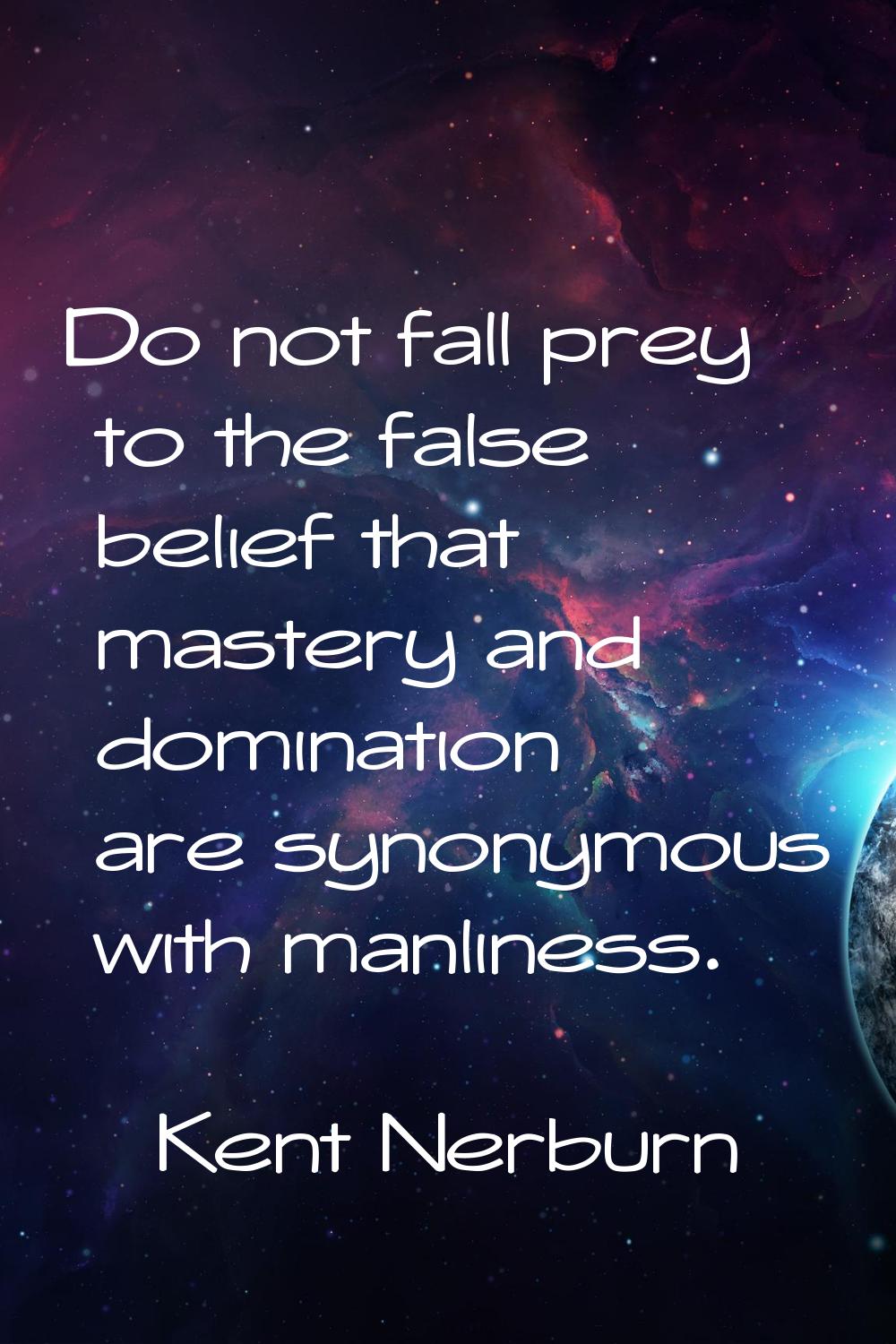 Do not fall prey to the false belief that mastery and domination are synonymous with manliness.