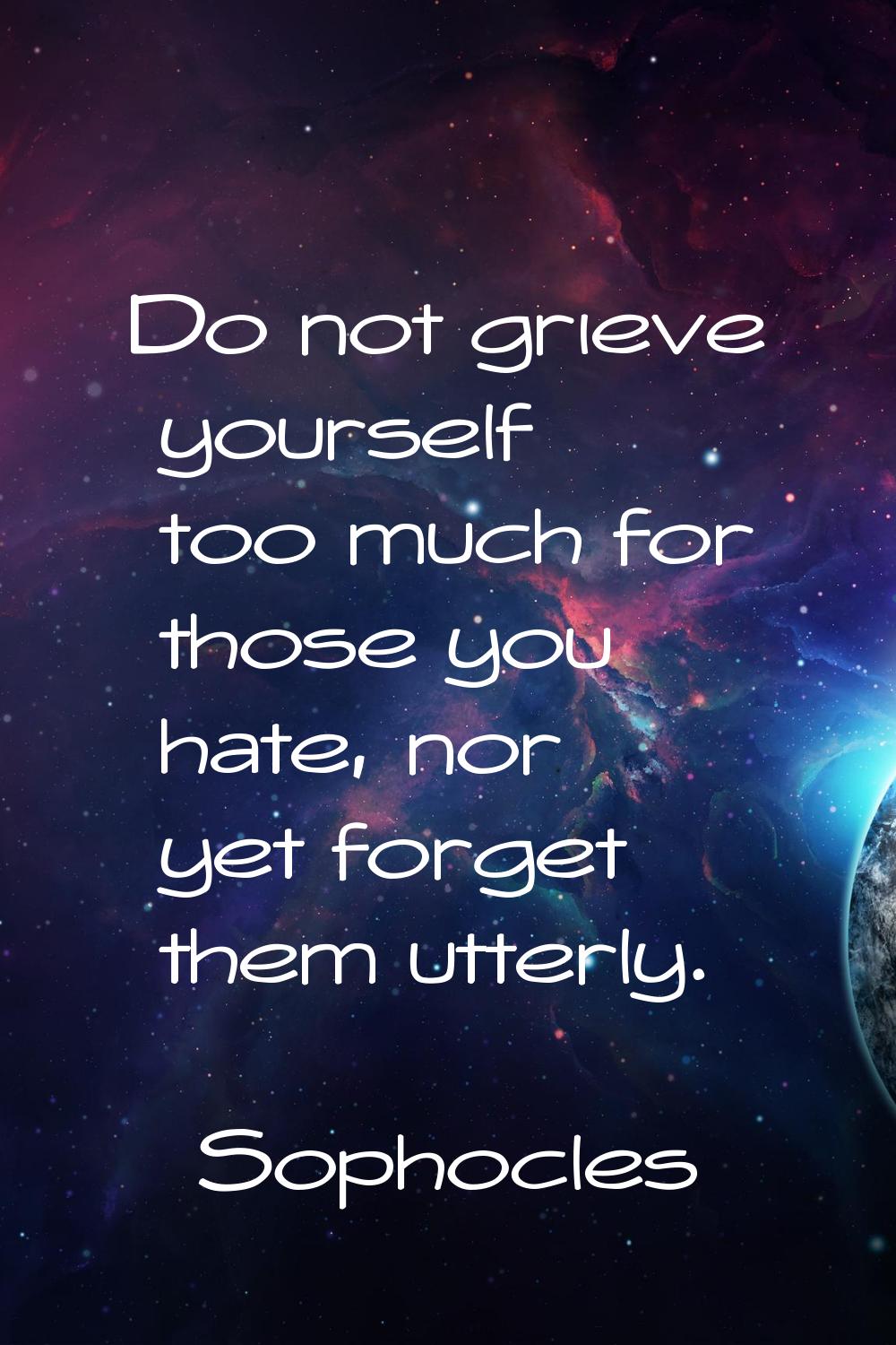 Do not grieve yourself too much for those you hate, nor yet forget them utterly.