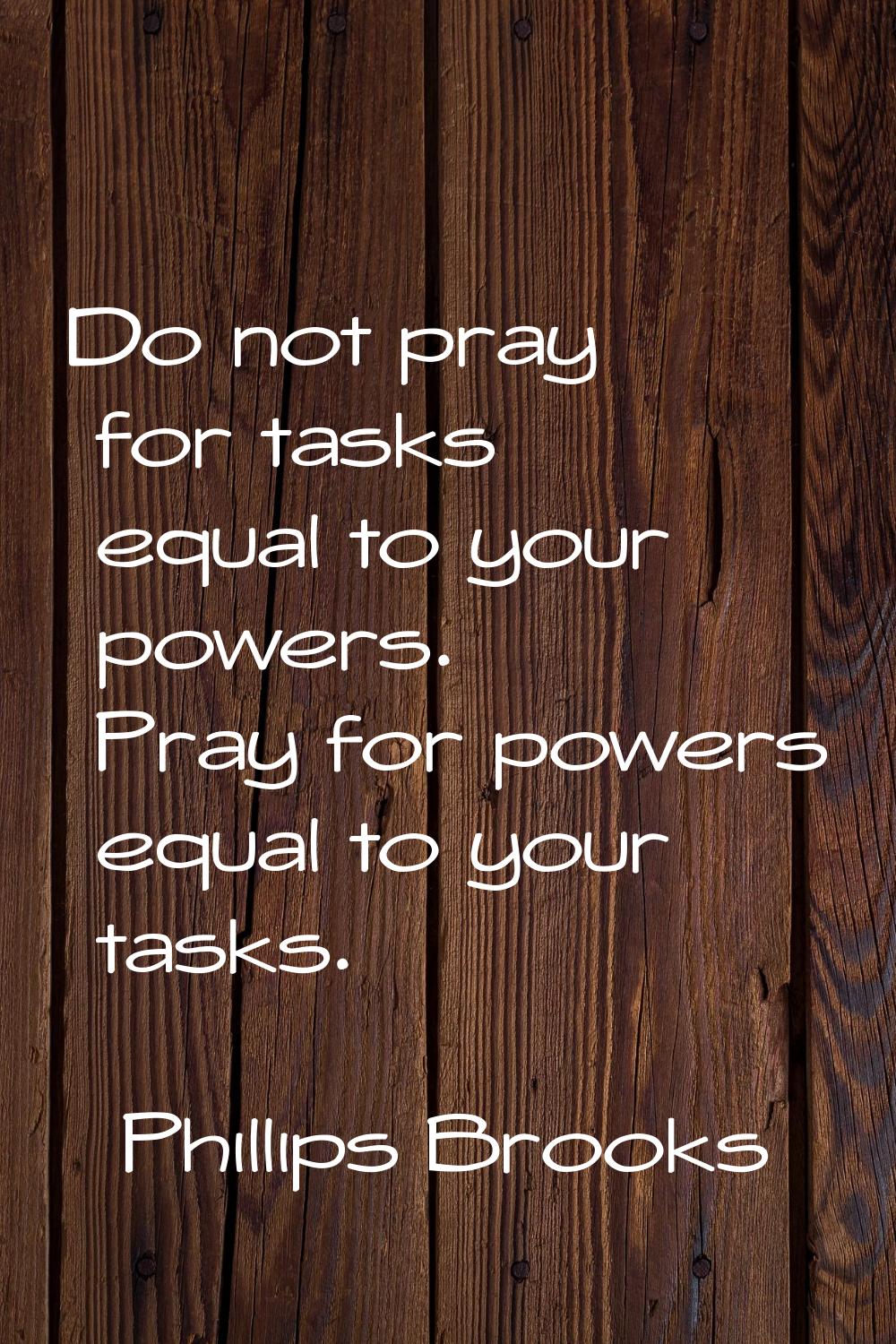 Do not pray for tasks equal to your powers. Pray for powers equal to your tasks.