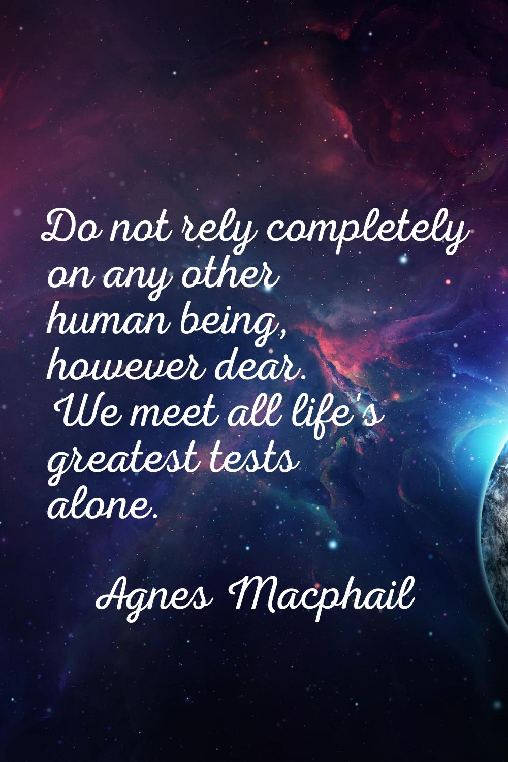 Do not rely completely on any other human being, however dear. We meet all life's greatest tests al