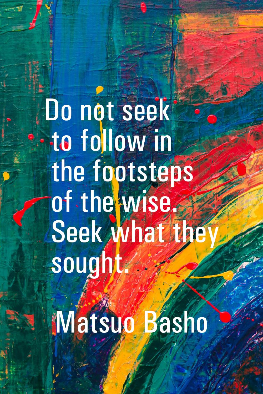 Do not seek to follow in the footsteps of the wise. Seek what they sought.